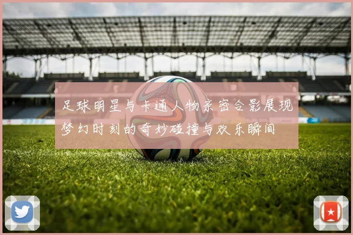 足球明星与卡通人物亲密合影展现梦幻时刻的奇妙碰撞与欢乐瞬间