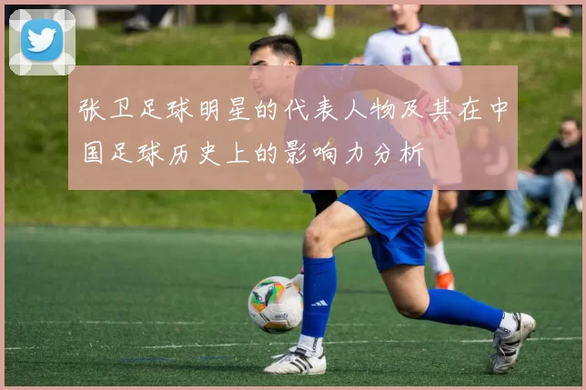 张卫足球明星的代表人物及其在中国足球历史上的影响力分析