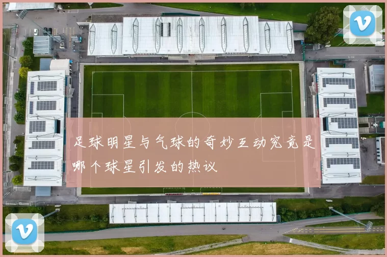 足球明星与气球的奇妙互动究竟是哪个球星引发的热议