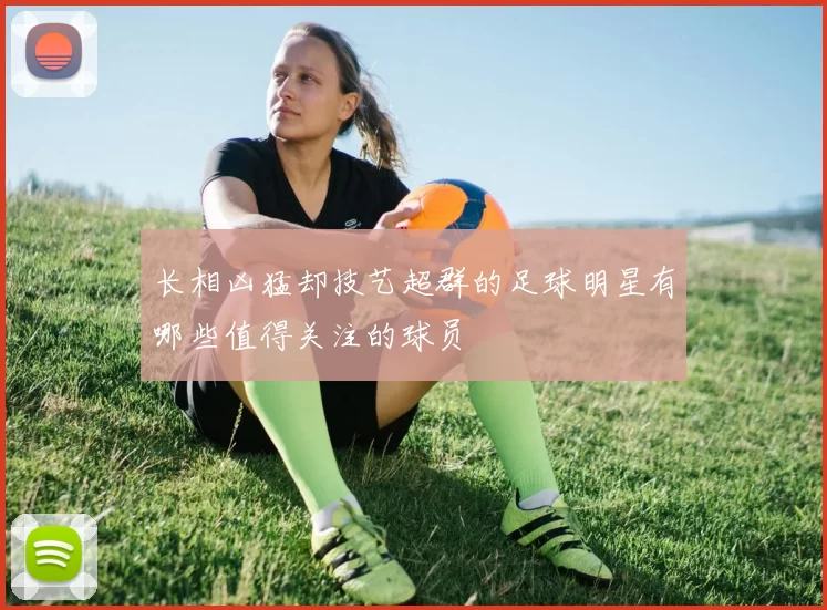 长相凶猛却技艺超群的足球明星有哪些值得关注的球员
