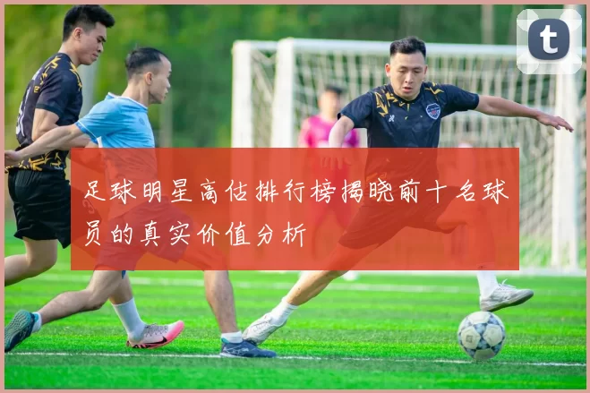 足球明星高估排行榜揭晓前十名球员的真实价值分析