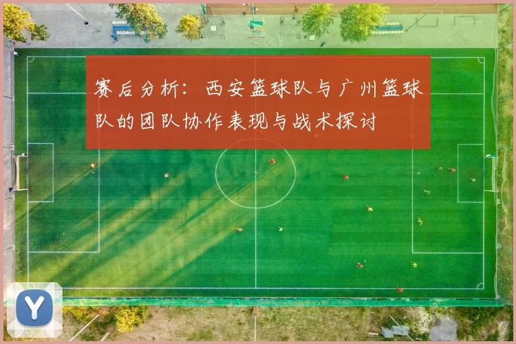 赛后分析：西安篮球队与广州篮球队的团队协作表现与战术探讨