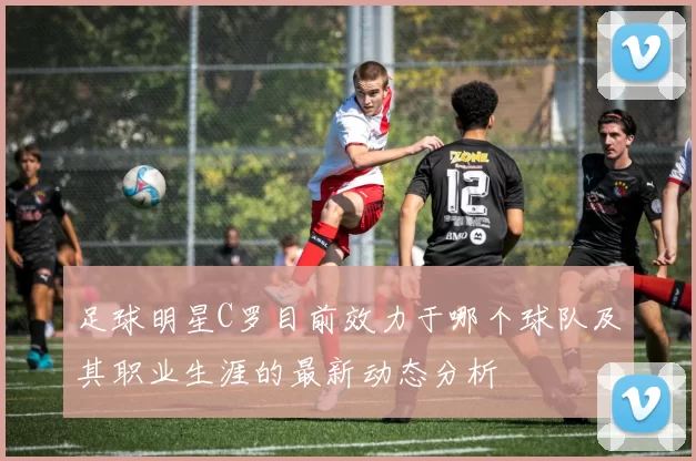 足球明星C罗目前效力于哪个球队及其职业生涯的最新动态分析