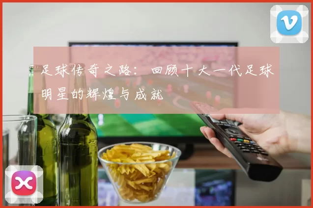 足球传奇之路：回顾十大一代足球明星的辉煌与成就