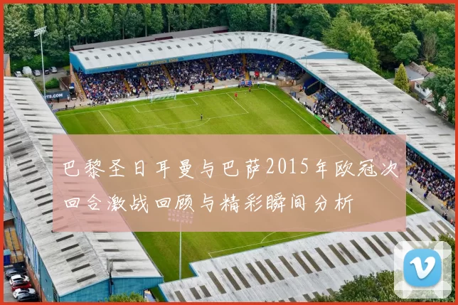巴黎圣日耳曼与巴萨2015年欧冠次回合激战回顾与精彩瞬间分析