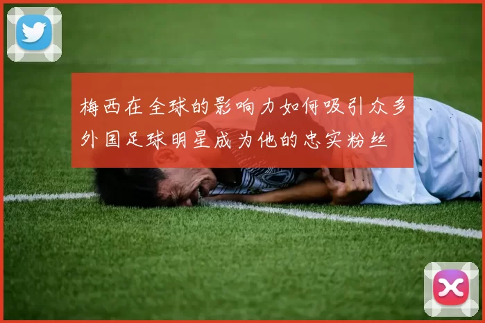 梅西在全球的影响力如何吸引众多外国足球明星成为他的忠实粉丝