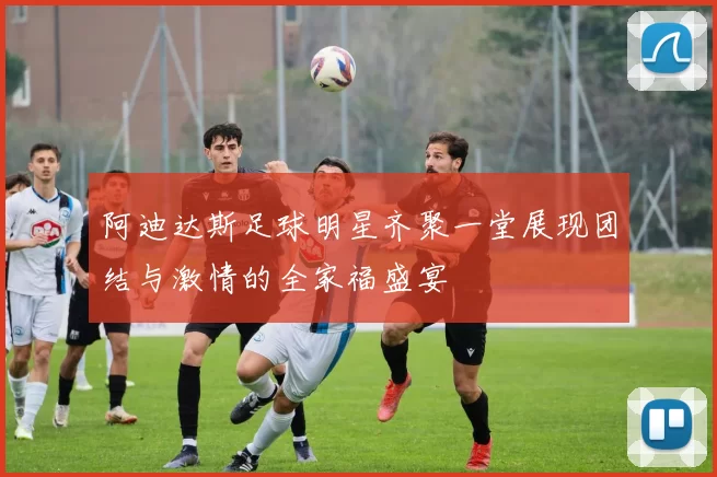 阿迪达斯足球明星齐聚一堂展现团结与激情的全家福盛宴