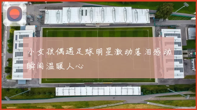 小女孩偶遇足球明星激动落泪感动瞬间温暖人心