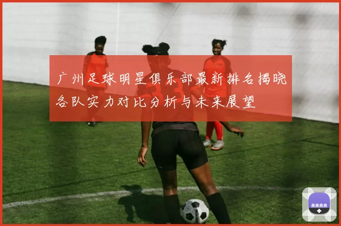 广州足球明星俱乐部最新排名揭晓各队实力对比分析与未来展望