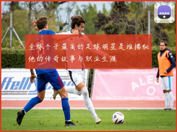 全球个子最高的足球明星是谁揭秘他的传奇故事与职业生涯