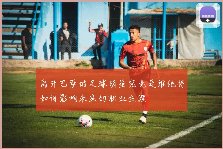 离开巴萨的足球明星究竟是谁他将如何影响未来的职业生涯