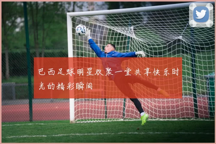 巴西足球明星欢聚一堂共享快乐时光的精彩瞬间