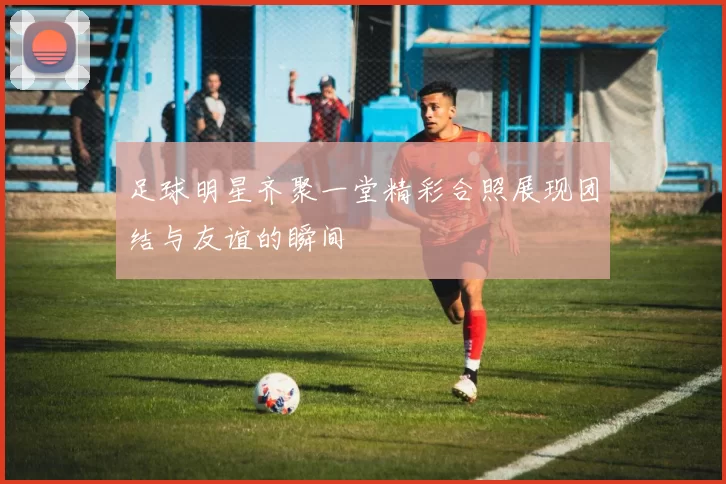 足球明星齐聚一堂精彩合照展现团结与友谊的瞬间