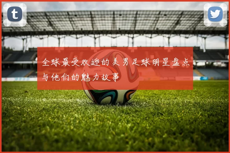 全球最受欢迎的美男足球明星盘点与他们的魅力故事