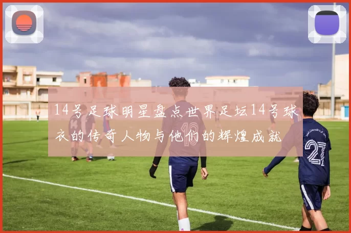 14号足球明星盘点世界足坛14号球衣的传奇人物与他们的辉煌成就