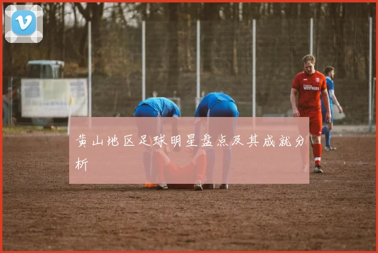 黄山地区足球明星盘点及其成就分析