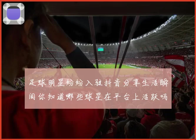 足球明星纷纷入驻抖音分享生活瞬间你知道哪些球星在平台上活跃吗