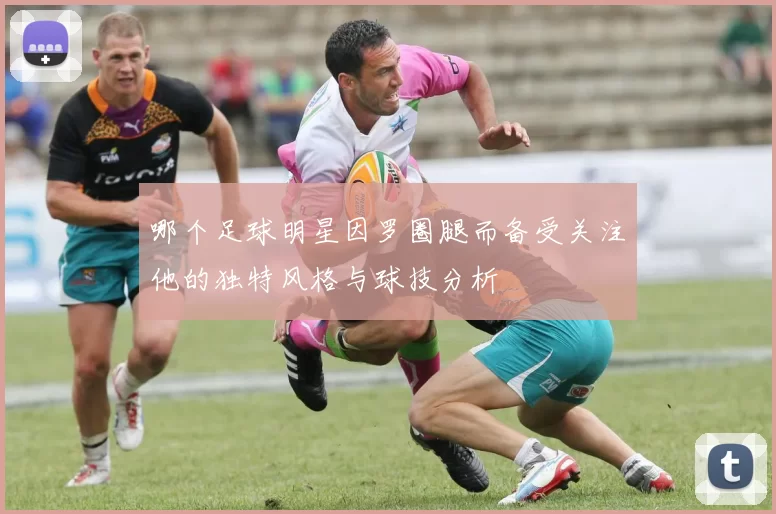哪个足球明星因罗圈腿而备受关注他的独特风格与球技分析