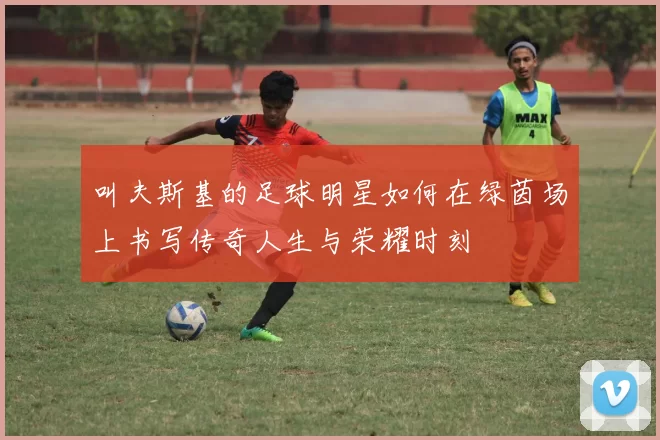 叫夫斯基的足球明星如何在绿茵场上书写传奇人生与荣耀时刻