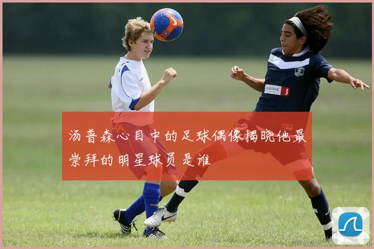 汤普森心目中的足球偶像揭晓他最崇拜的明星球员是谁