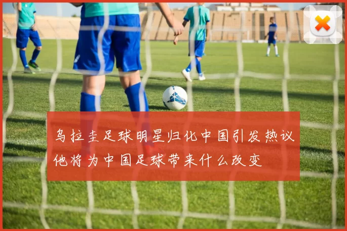 乌拉圭足球明星归化中国引发热议他将为中国足球带来什么改变
