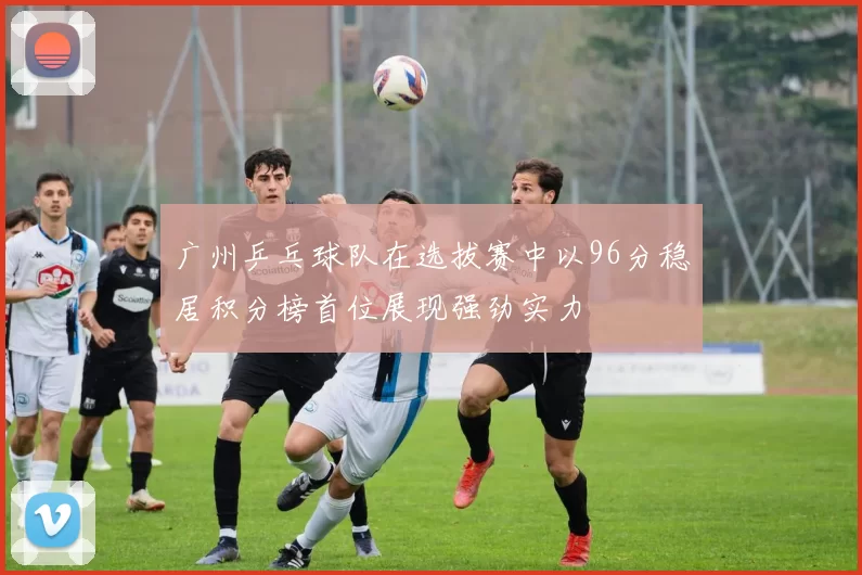 广州乒乓球队在选拔赛中以96分稳居积分榜首位展现强劲实力
