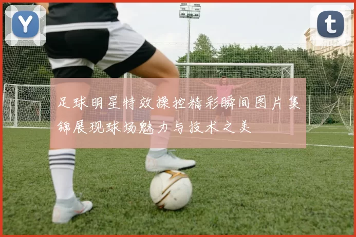 足球明星特效操控精彩瞬间图片集锦展现球场魅力与技术之美