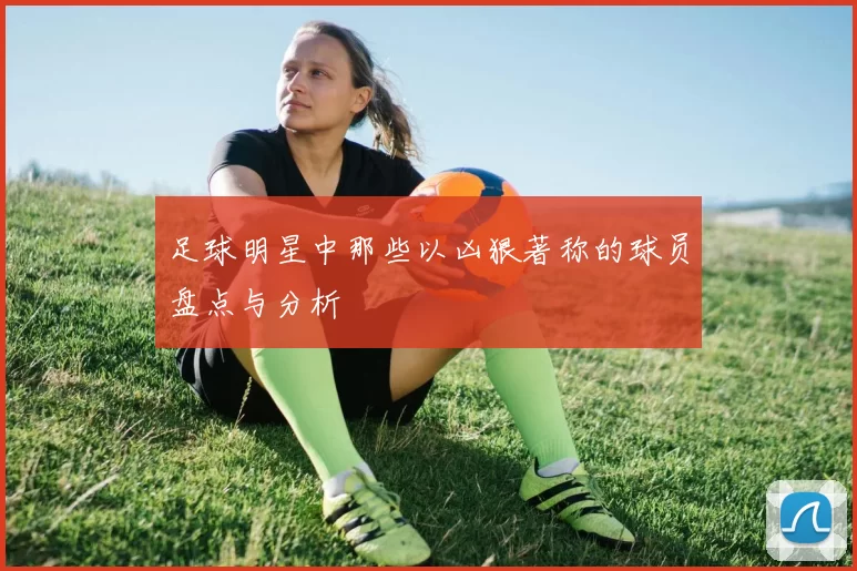足球明星中那些以凶狠著称的球员盘点与分析