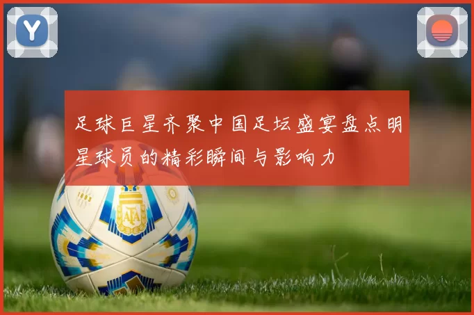 足球巨星齐聚中国足坛盛宴盘点明星球员的精彩瞬间与影响力