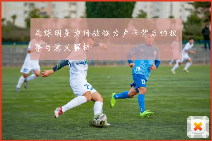足球明星为何被称为卢卡背后的故事与意义解析