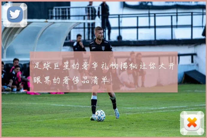 足球巨星的奢华礼物揭秘让你大开眼界的奢侈品清单