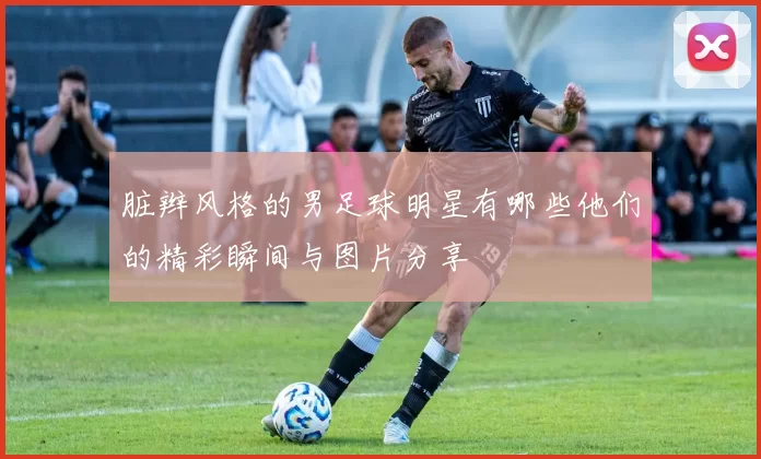 脏辫风格的男足球明星有哪些他们的精彩瞬间与图片分享
