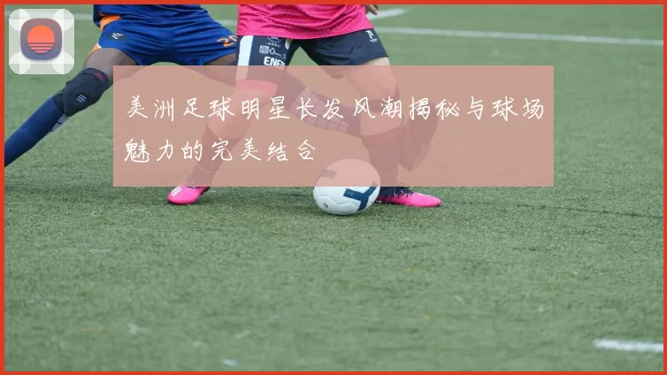 美洲足球明星长发风潮揭秘与球场魅力的完美结合