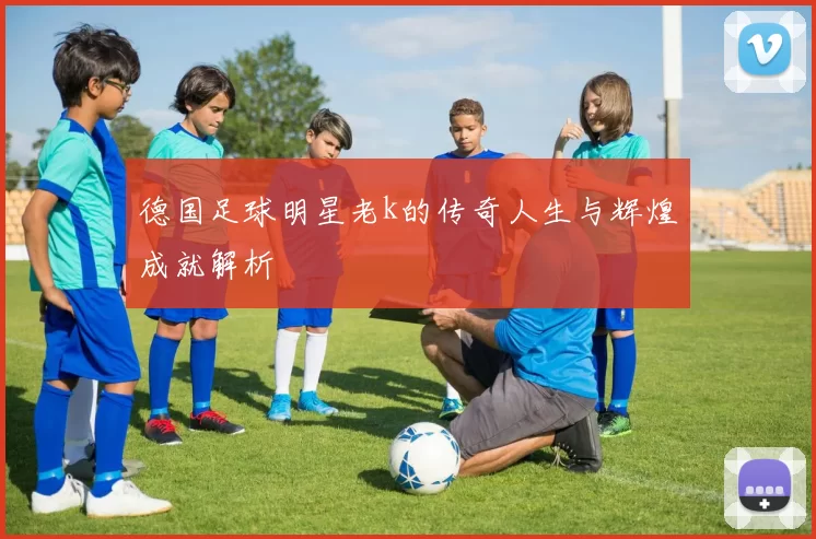 德国足球明星老k的传奇人生与辉煌成就解析