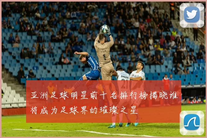 亚洲足球明星前十名排行榜揭晓谁将成为足球界的璀璨之星