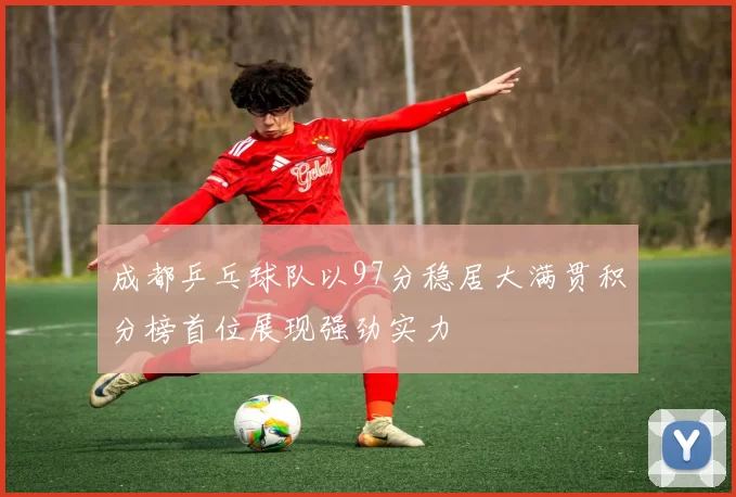 成都乒乓球队以97分稳居大满贯积分榜首位展现强劲实力