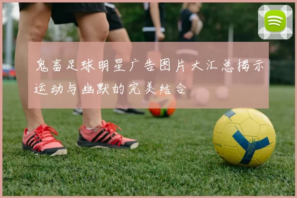 鬼畜足球明星广告图片大汇总揭示运动与幽默的完美结合