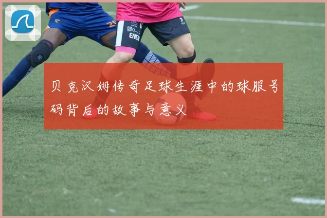 贝克汉姆传奇足球生涯中的球服号码背后的故事与意义