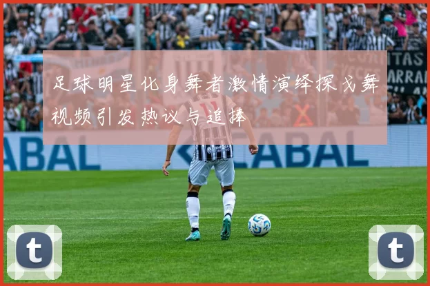 足球明星化身舞者激情演绎探戈舞视频引发热议与追捧