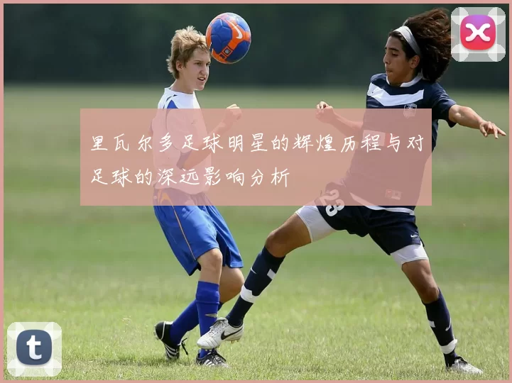 里瓦尔多足球明星的辉煌历程与对足球的深远影响分析