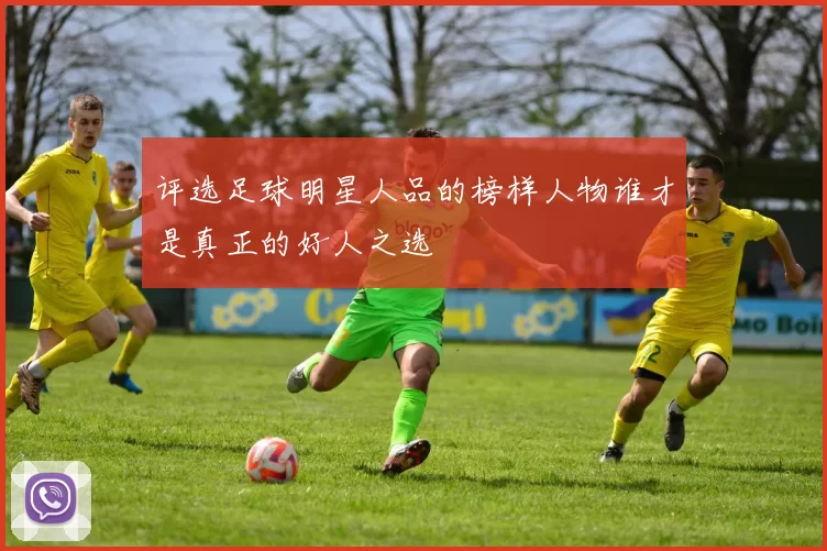 评选足球明星人品的榜样人物谁才是真正的好人之选