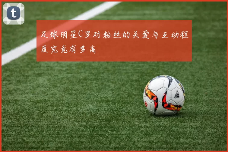 足球明星C罗对粉丝的关爱与互动程度究竟有多高