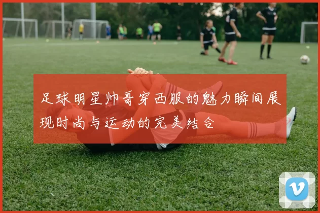 足球明星帅哥穿西服的魅力瞬间展现时尚与运动的完美结合