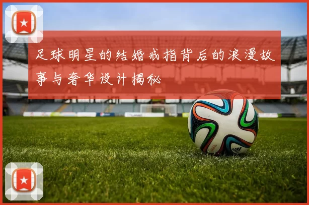 足球明星的结婚戒指背后的浪漫故事与奢华设计揭秘
