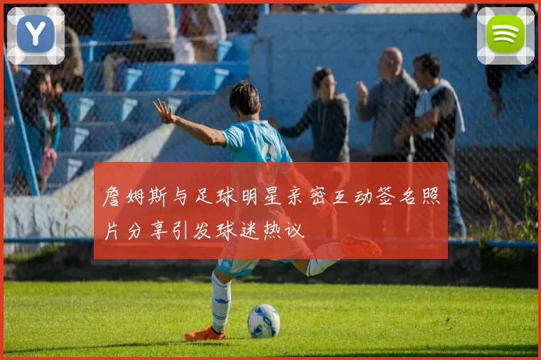 詹姆斯与足球明星亲密互动签名照片分享引发球迷热议