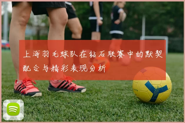 上海羽毛球队在钻石联赛中的默契配合与精彩表现分析