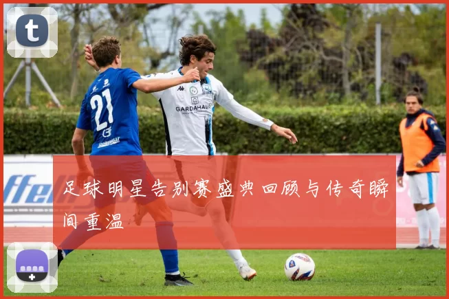 足球明星告别赛盛典回顾与传奇瞬间重温