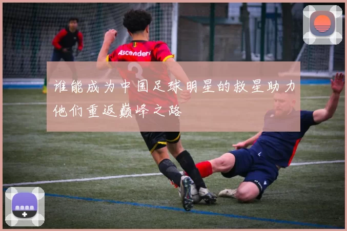 谁能成为中国足球明星的救星助力他们重返巅峰之路
