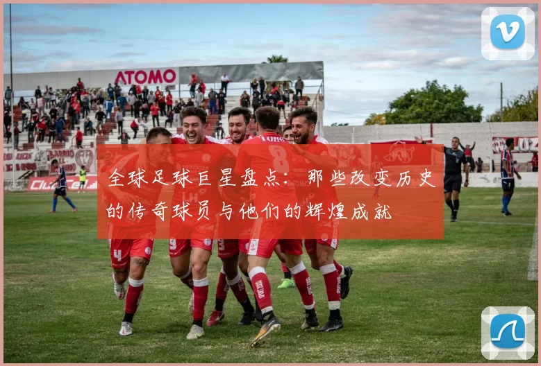 全球足球巨星盘点：那些改变历史的传奇球员与他们的辉煌成就