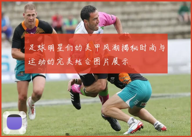足球明星们的美甲风潮揭秘时尚与运动的完美结合图片展示